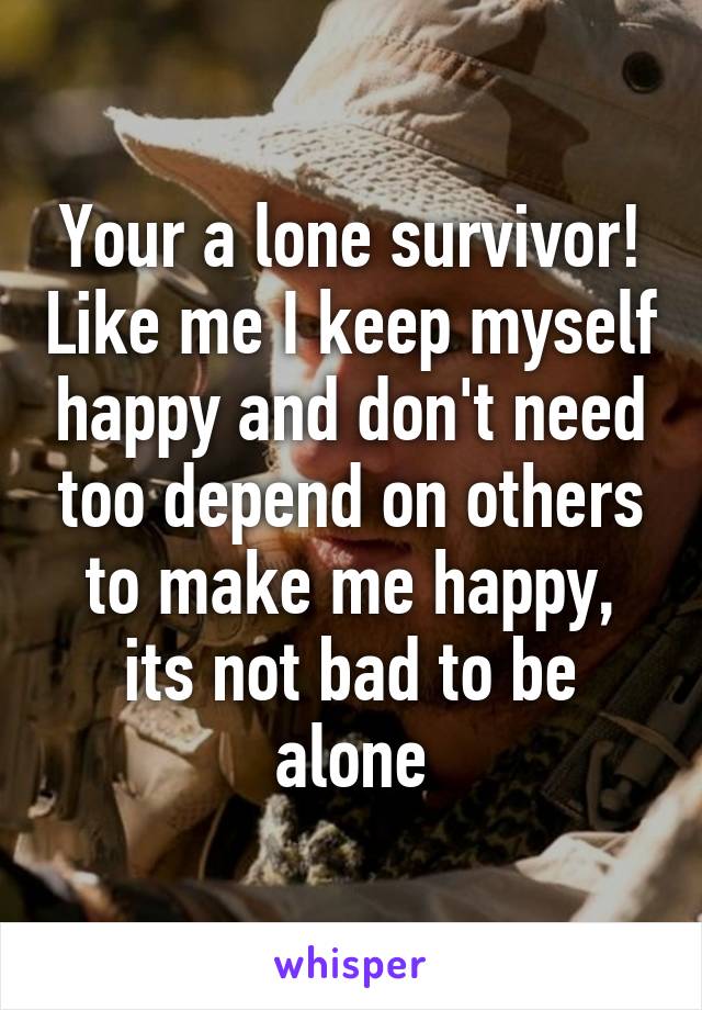 Your a lone survivor! Like me I keep myself happy and don't need too depend on others to make me happy, its not bad to be alone