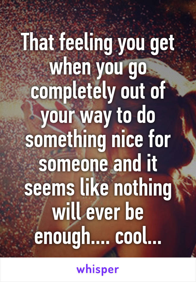 That feeling you get when you go completely out of your way to do something nice for someone and it seems like nothing will ever be enough.... cool...