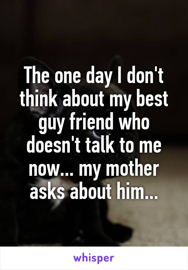 The one day I don't think about my best guy friend who doesn't talk to me now... my mother asks about him...