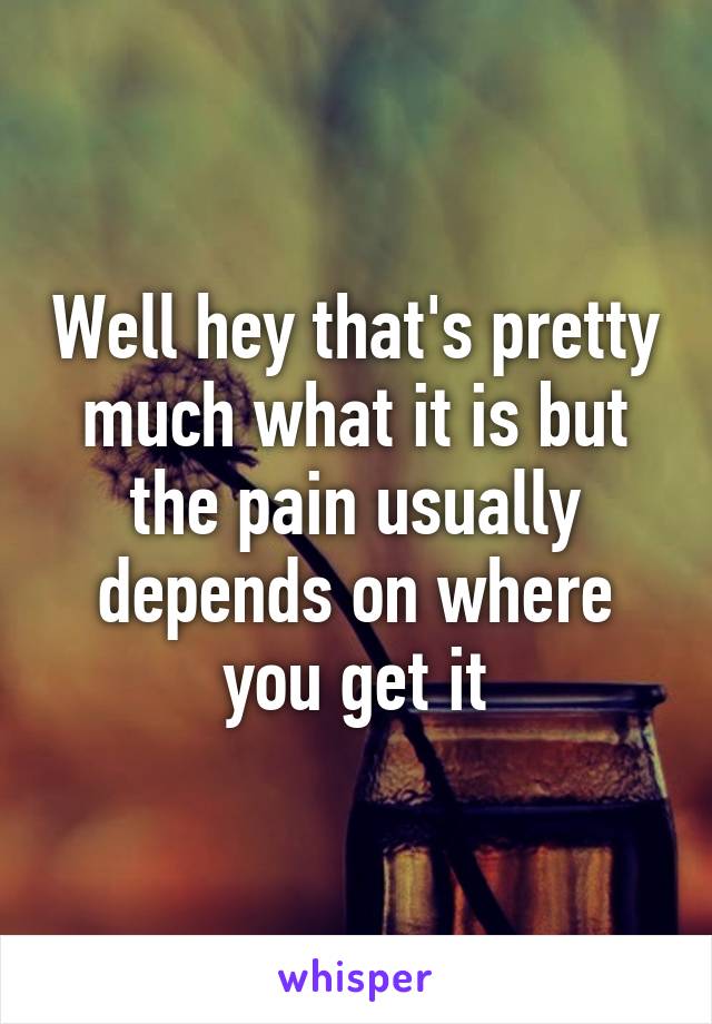 Well hey that's pretty much what it is but the pain usually depends on where you get it