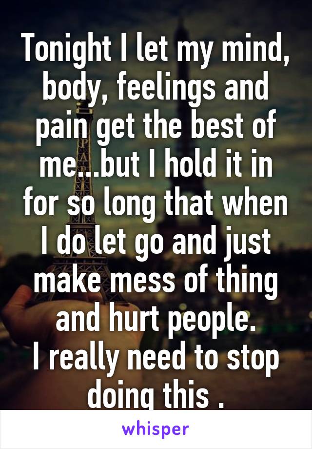 Tonight I let my mind, body, feelings and pain get the best of me...but I hold it in for so long that when I do let go and just make mess of thing and hurt people.
I really need to stop doing this .