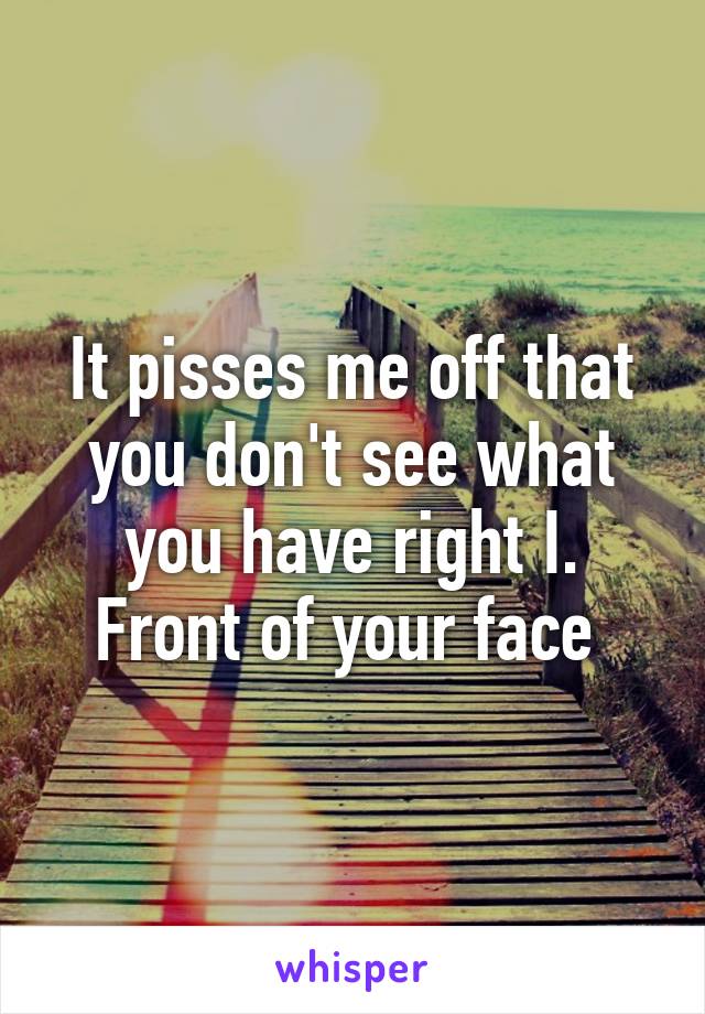 It pisses me off that you don't see what you have right I. Front of your face 