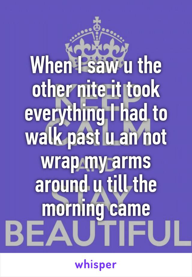 When I saw u the other nite it took everything I had to walk past u an not wrap my arms around u till the morning came