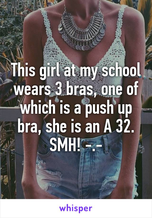 This girl at my school wears 3 bras, one of which is a push up bra, she is an A 32. SMH! -.-