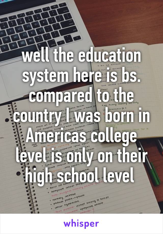 well the education system here is bs. compared to the country I was born in Americas college level is only on their high school level 