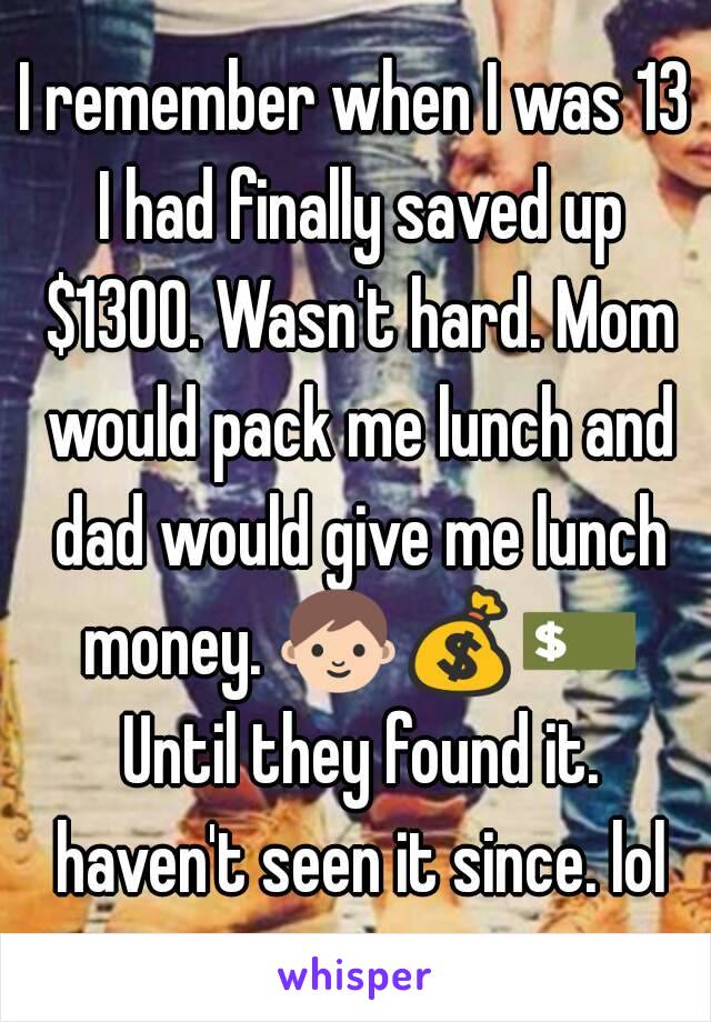 I remember when I was 13 I had finally saved up $1300. Wasn't hard. Mom would pack me lunch and dad would give me lunch money. 👨💰💵 Until they found it. haven't seen it since. lol