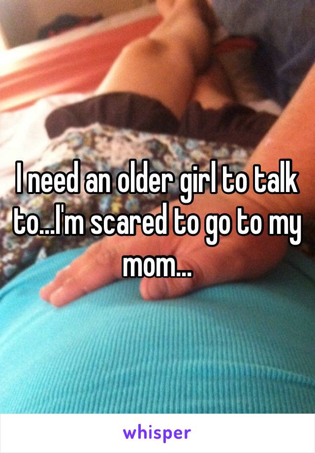 I need an older girl to talk to...I'm scared to go to my mom...