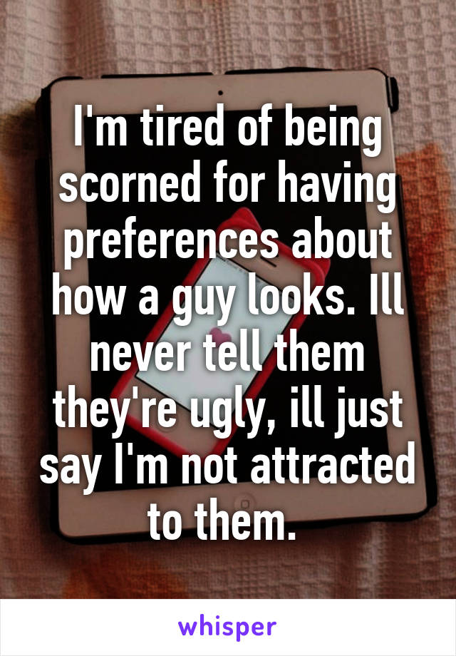 I'm tired of being scorned for having preferences about how a guy looks. Ill never tell them they're ugly, ill just say I'm not attracted to them. 