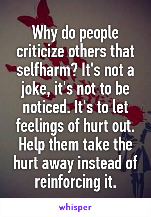 Why do people criticize others that selfharm? It's not a joke, it's not to be noticed. It's to let feelings of hurt out. Help them take the hurt away instead of reinforcing it.