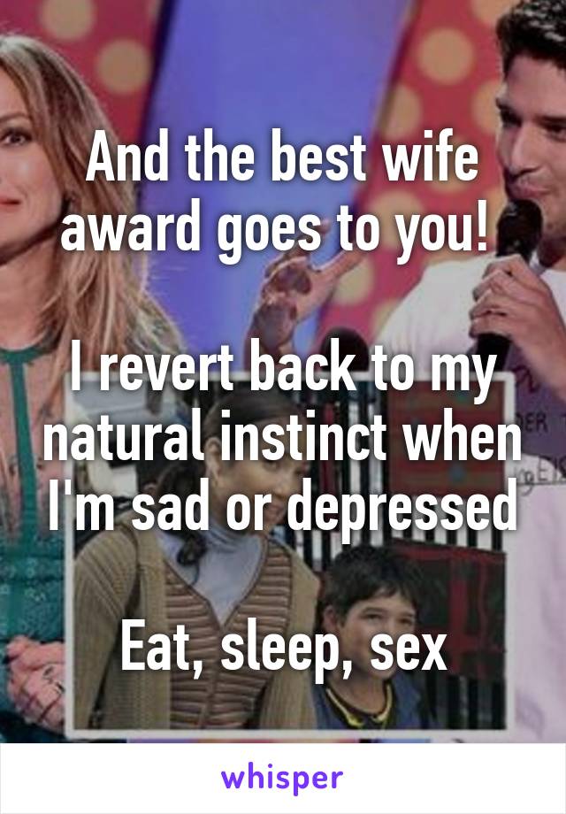 And the best wife award goes to you! 

I revert back to my natural instinct when I'm sad or depressed

Eat, sleep, sex