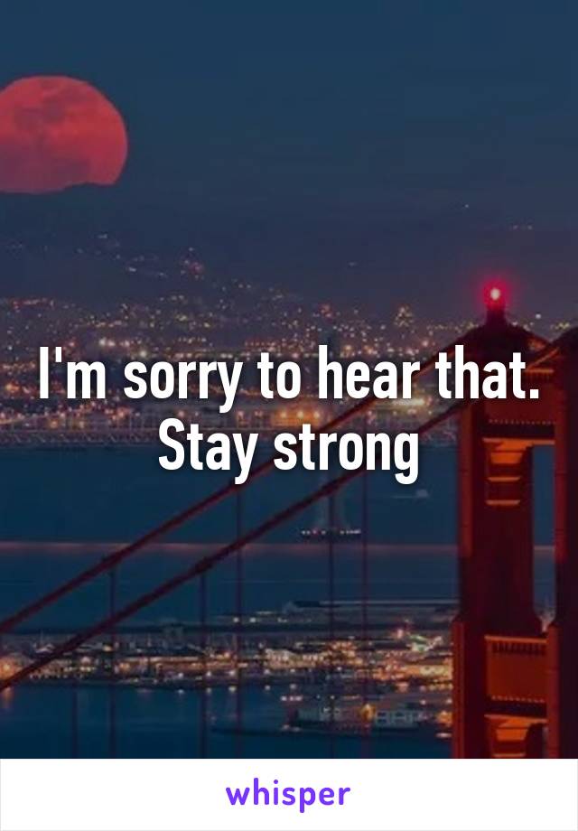 I'm sorry to hear that. Stay strong