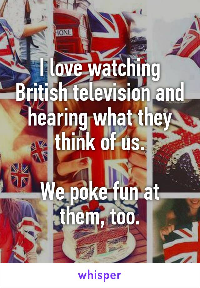 I love watching British television and hearing what they think of us.

We poke fun at them, too.