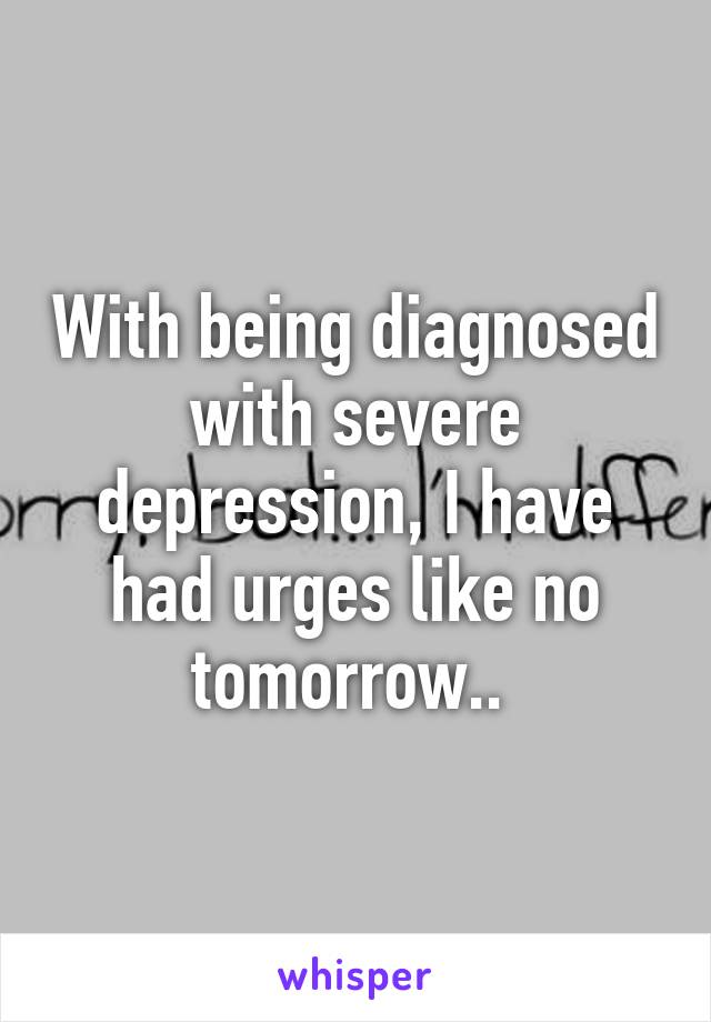 With being diagnosed with severe depression, I have had urges like no tomorrow.. 