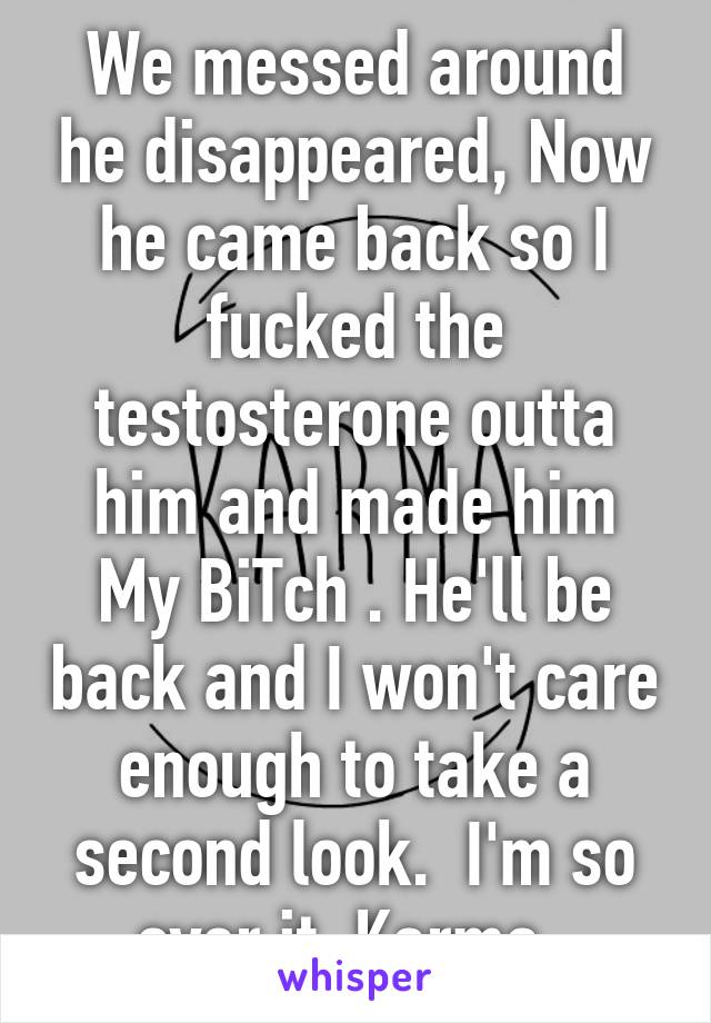 We messed around he disappeared, Now he came back so I fucked the testosterone outta him and made him My BiTch . He'll be back and I won't care enough to take a second look.  I'm so over it. Karma. 