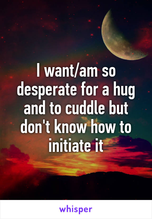 I want/am so desperate for a hug and to cuddle but don't know how to initiate it