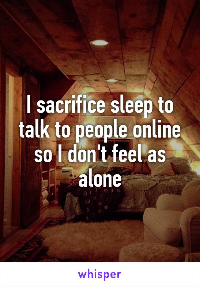 I sacrifice sleep to talk to people online so I don't feel as alone