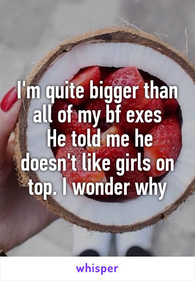 I'm quite bigger than all of my bf exes
 He told me he doesn't like girls on top. I wonder why