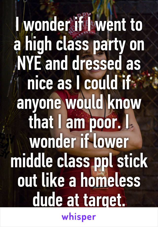 I wonder if I went to a high class party on NYE and dressed as nice as I could if anyone would know that I am poor. I wonder if lower middle class ppl stick out like a homeless dude at target.