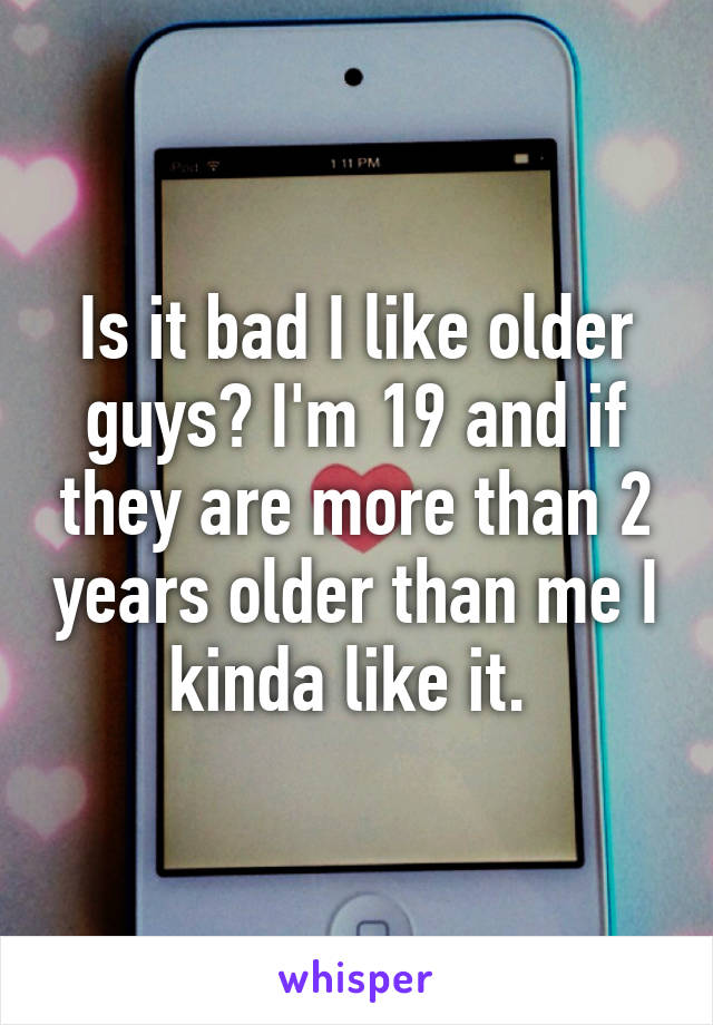 Is it bad I like older guys? I'm 19 and if they are more than 2 years older than me I kinda like it. 