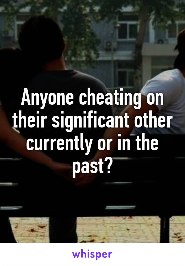 Anyone cheating on their significant other currently or in the past?