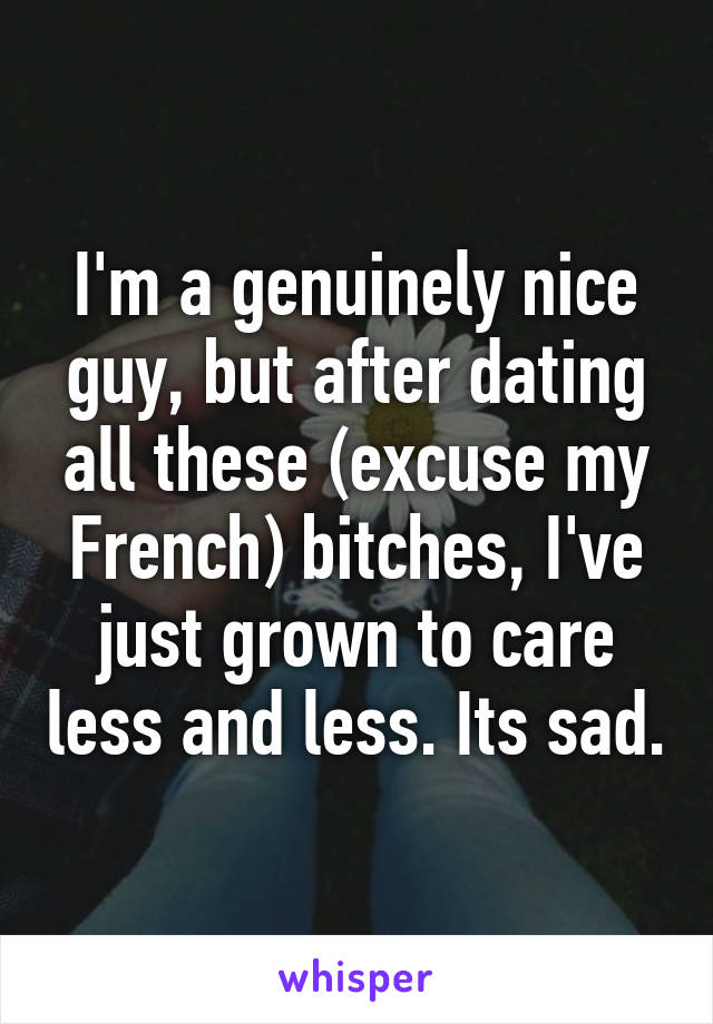 I'm a genuinely nice guy, but after dating all these (excuse my French) bitches, I've just grown to care less and less. Its sad.