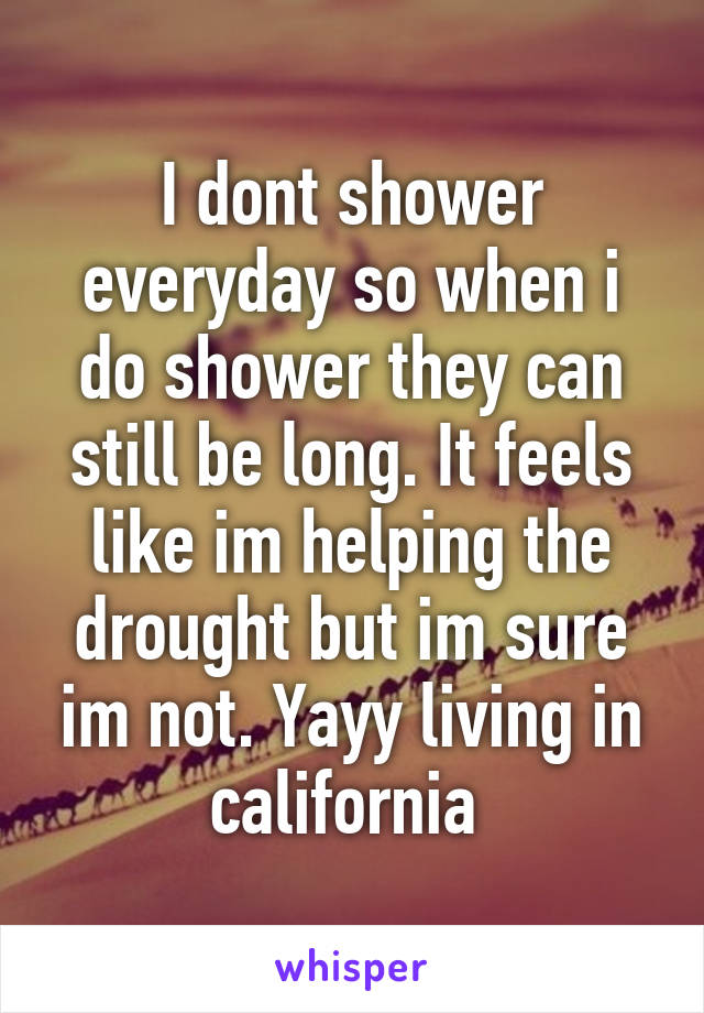 I dont shower everyday so when i do shower they can still be long. It feels like im helping the drought but im sure im not. Yayy living in california 