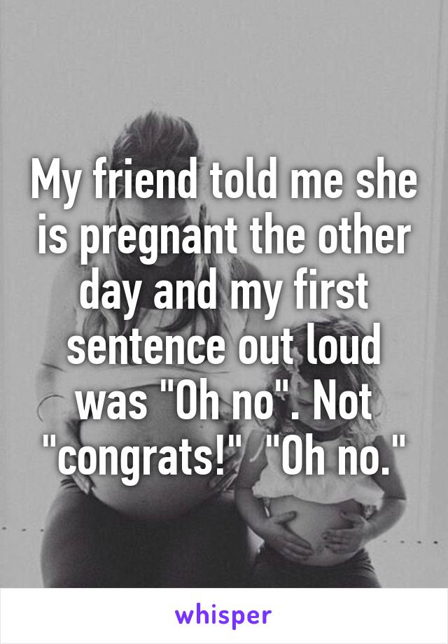 My friend told me she is pregnant the other day and my first sentence out loud was "Oh no". Not "congrats!"  "Oh no."