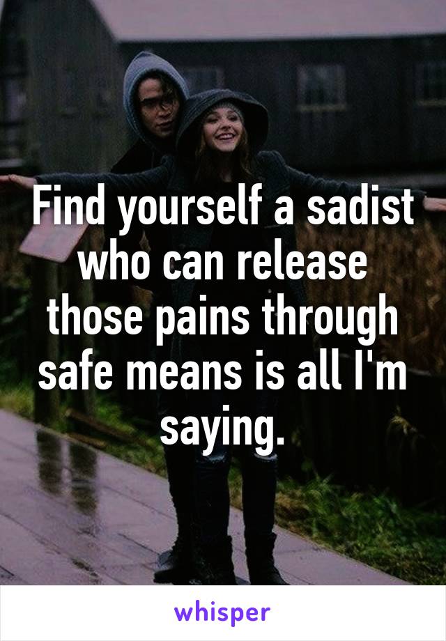 Find yourself a sadist who can release those pains through safe means is all I'm saying.