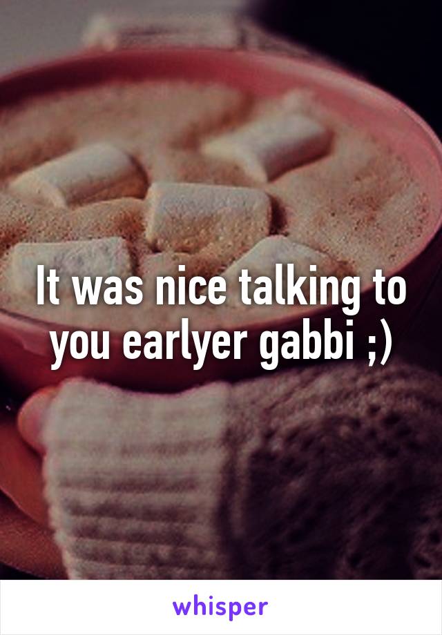 It was nice talking to you earlyer gabbi ;)