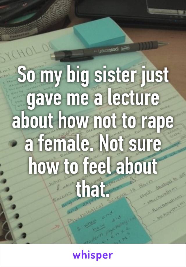 So my big sister just gave me a lecture about how not to rape a female. Not sure how to feel about that.