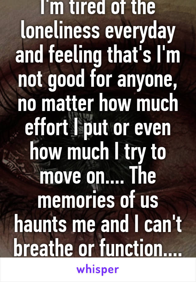 I'm tired of the loneliness everyday and feeling that's I'm not good for anyone, no matter how much effort I put or even how much I try to move on.... The memories of us haunts me and I can't breathe or function....
