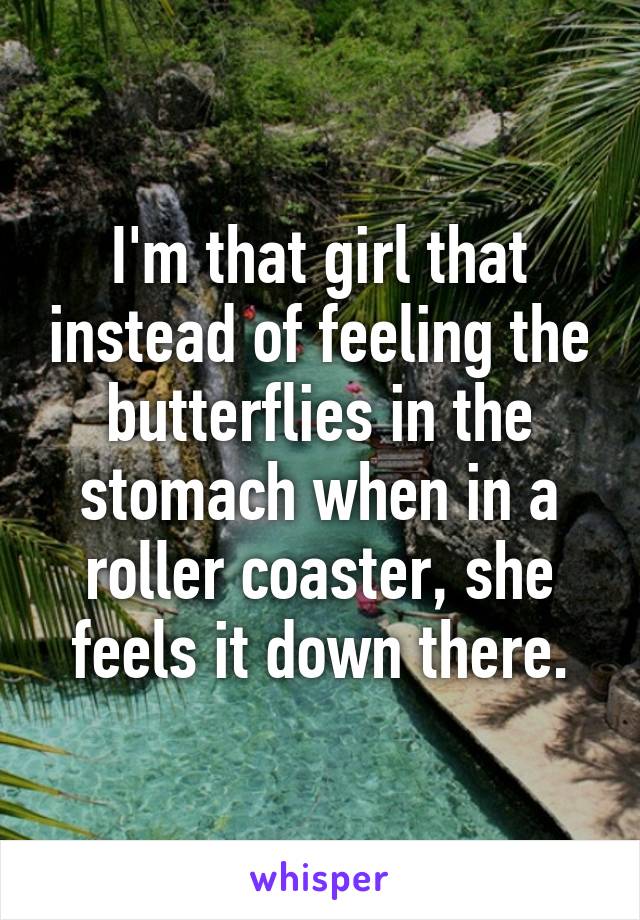 I'm that girl that instead of feeling the butterflies in the stomach when in a roller coaster, she feels it down there.