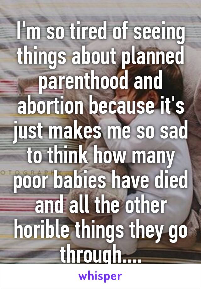 I'm so tired of seeing things about planned parenthood and abortion because it's just makes me so sad to think how many poor babies have died and all the other horible things they go through....