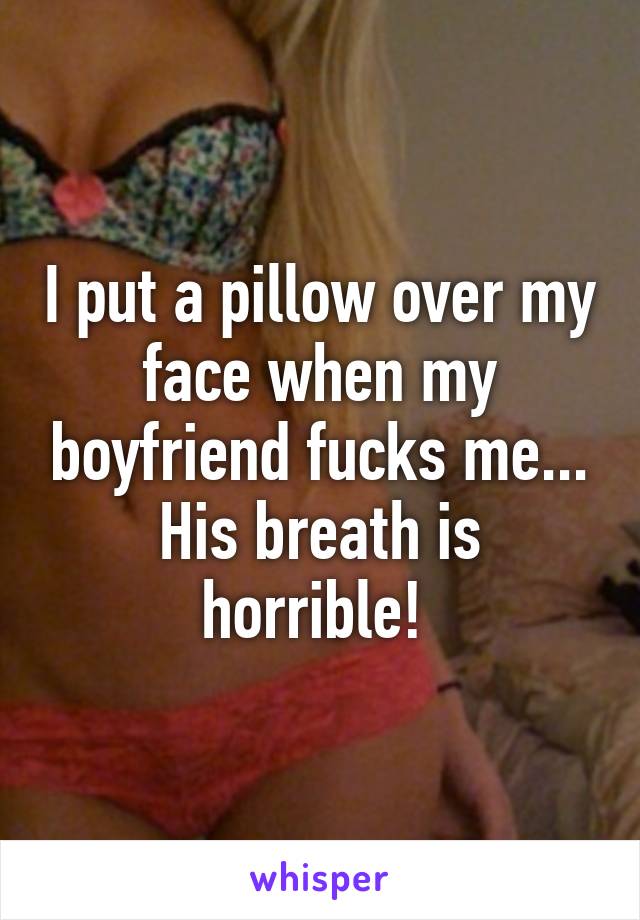 I put a pillow over my face when my boyfriend fucks me... His breath is horrible! 