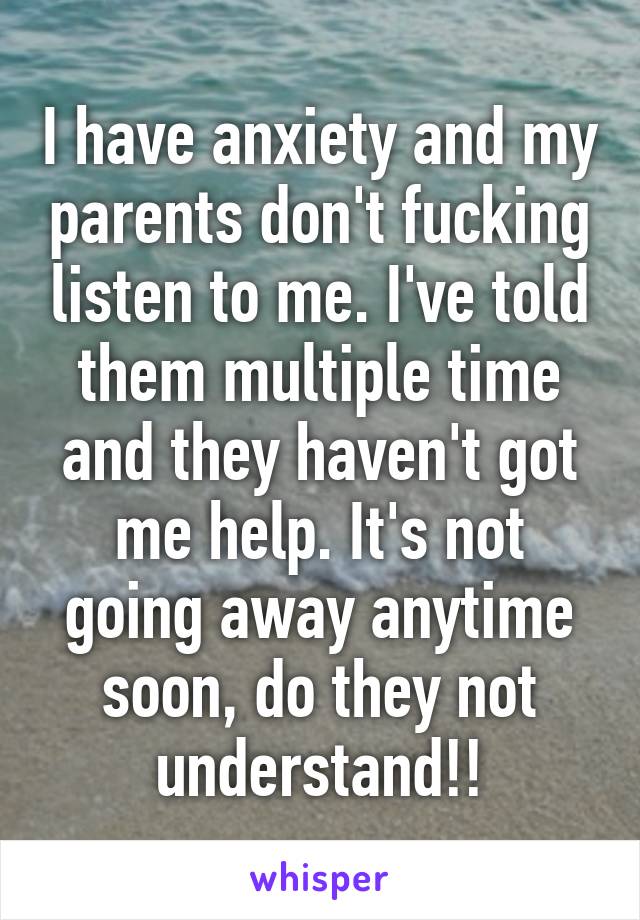 I have anxiety and my parents don't fucking listen to me. I've told them multiple time and they haven't got me help. It's not going away anytime soon, do they not understand!!