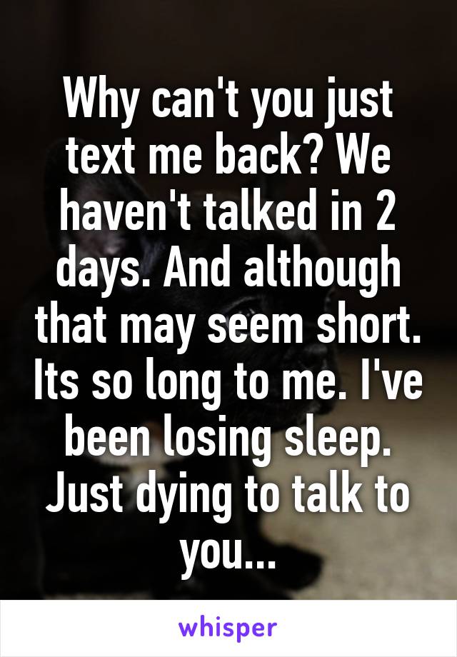 Why can't you just text me back? We haven't talked in 2 days. And although that may seem short. Its so long to me. I've been losing sleep. Just dying to talk to you...