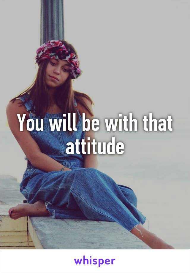 You will be with that attitude