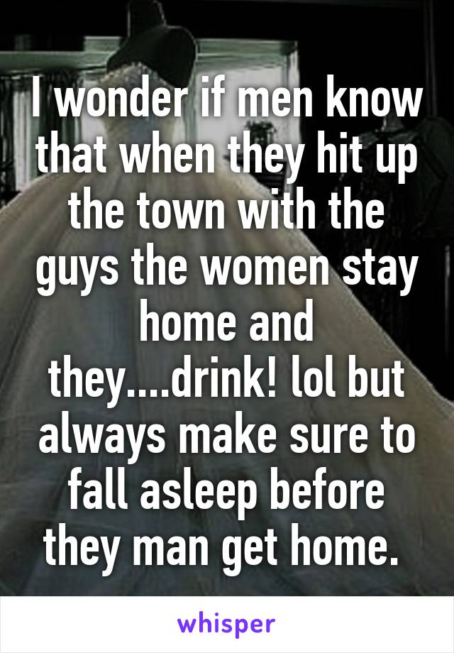 I wonder if men know that when they hit up the town with the guys the women stay home and they....drink! lol but always make sure to fall asleep before they man get home. 