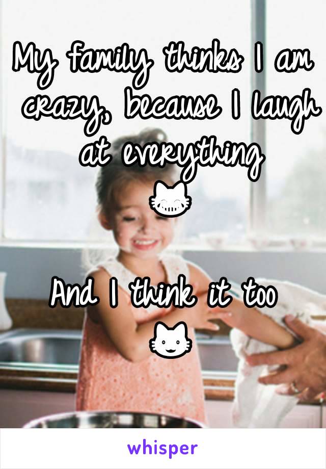 My family thinks I am crazy, because I laugh at everything 😹
And I think it too 😺