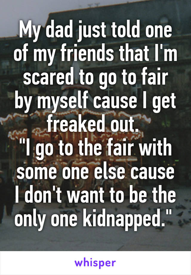 My dad just told one of my friends that I'm scared to go to fair by myself cause I get freaked out. 
"I go to the fair with some one else cause I don't want to be the only one kidnapped." 
