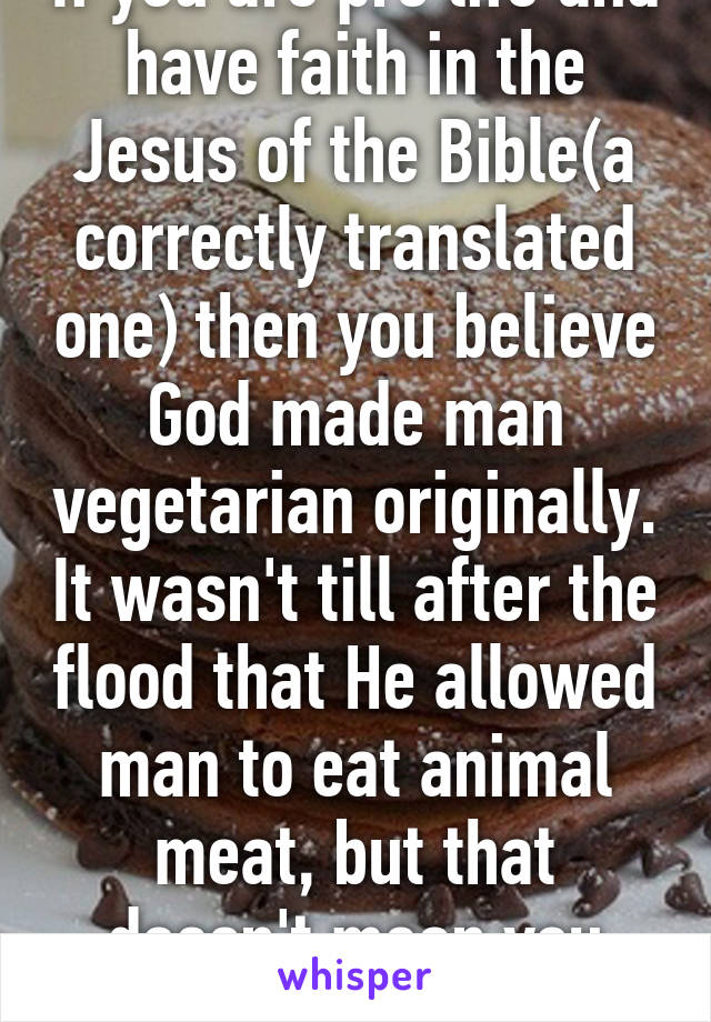 If you are pro life and have faith in the Jesus of the Bible(a correctly translated one) then you believe God made man vegetarian originally. It wasn't till after the flood that He allowed man to eat animal meat, but that doesn't mean you have to. 