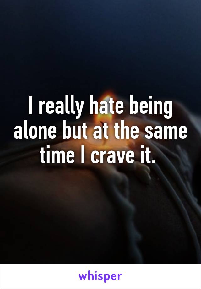 I really hate being alone but at the same time I crave it. 
