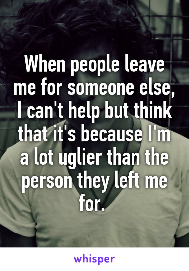 When people leave me for someone else, I can't help but think that it's because I'm a lot uglier than the person they left me for. 