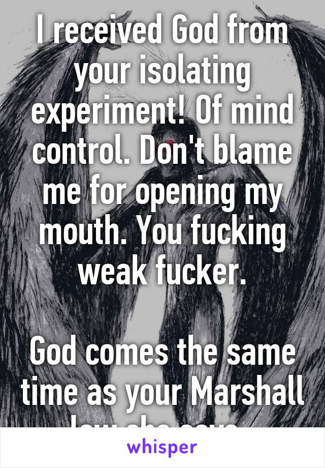 I received God from your isolating experiment! Of mind control. Don't blame me for opening my mouth. You fucking weak fucker.

God comes the same time as your Marshall law she says. 