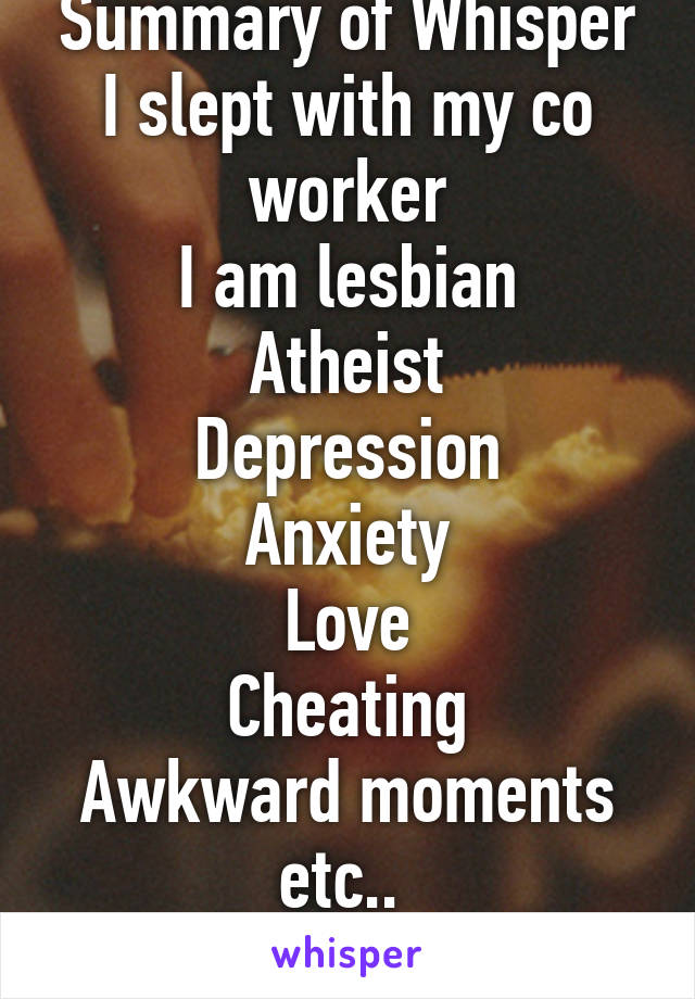 Summary of Whisper
I slept with my co worker
I am lesbian
Atheist
Depression
Anxiety
Love
Cheating
Awkward moments etc.. 
