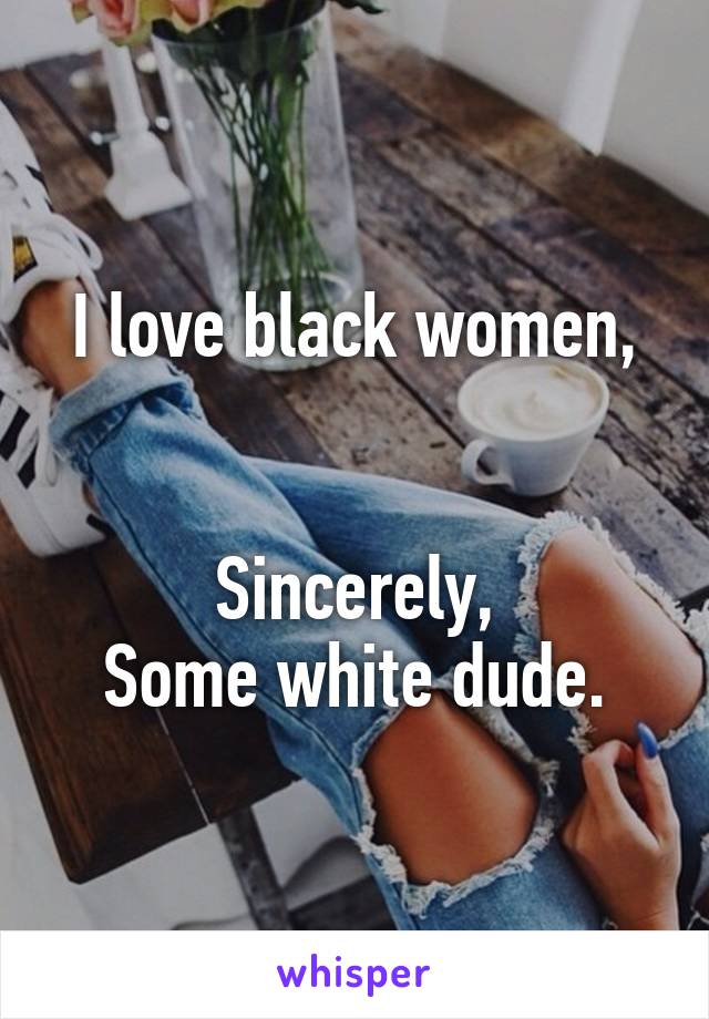 I love black women,


Sincerely,
Some white dude.