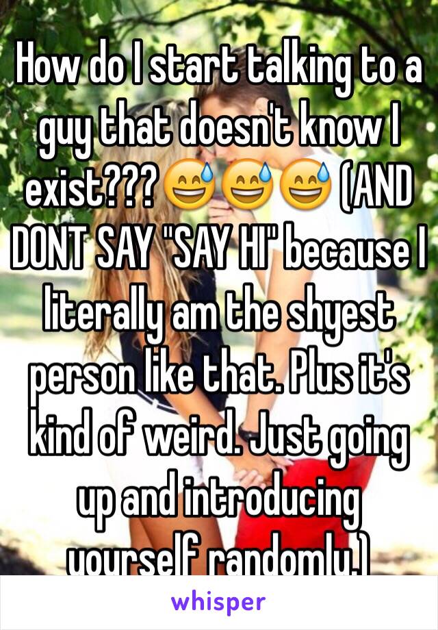 How do I start talking to a guy that doesn't know I exist???😅😅😅 (AND DONT SAY "SAY HI" because I literally am the shyest person like that. Plus it's kind of weird. Just going up and introducing yourself randomly.) 