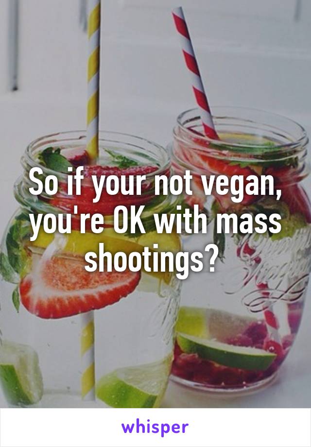 So if your not vegan, you're OK with mass shootings? 