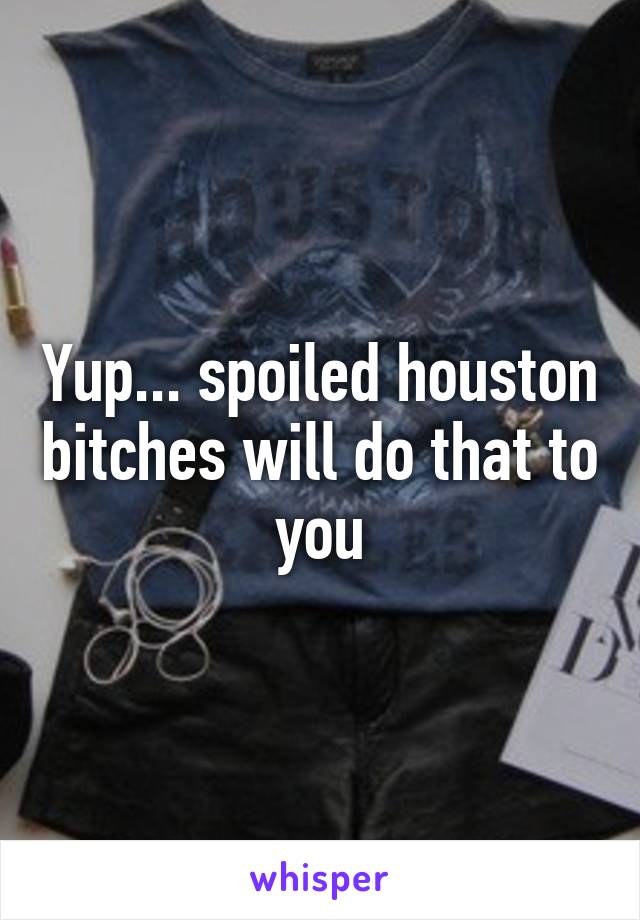 Yup... spoiled houston bitches will do that to you