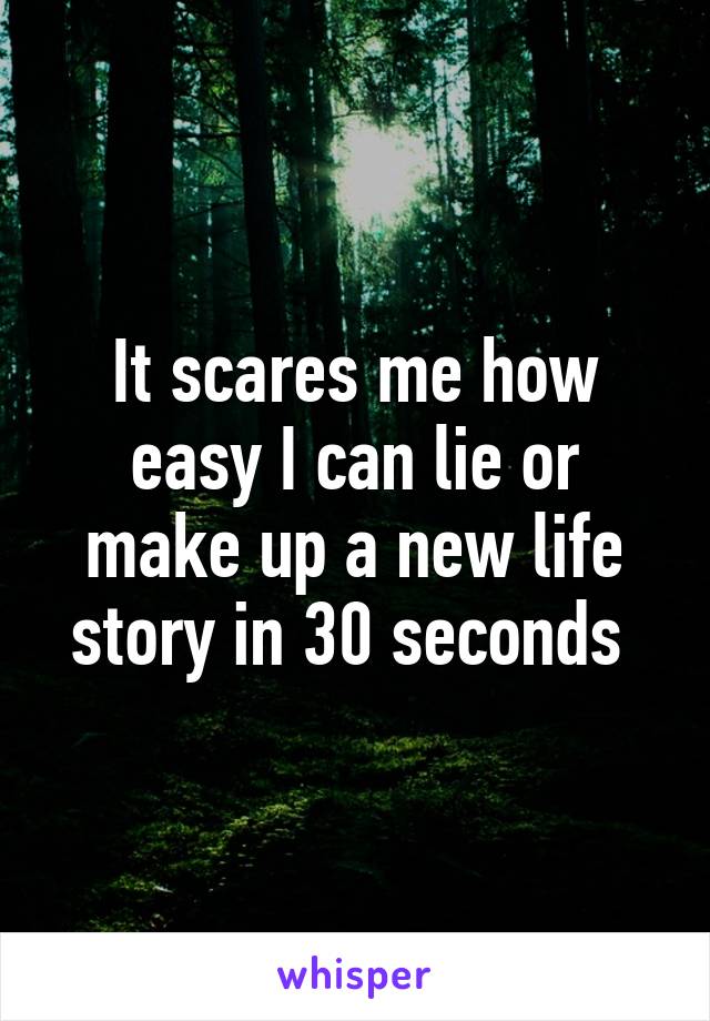 It scares me how easy I can lie or make up a new life story in 30 seconds 